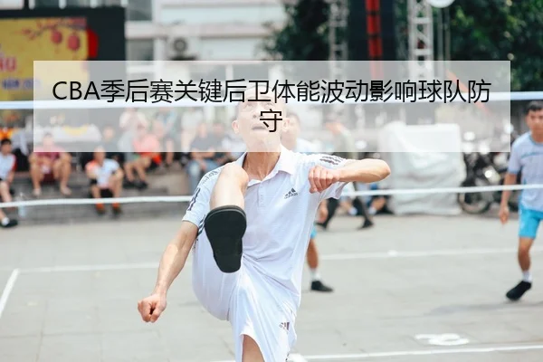 CBA季后赛关键后卫体能波动影响球队防守